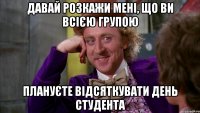 давай розкажи мені, що ви всією групою плануєте відсяткувати день студента