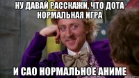 ну давай расскажи, что дота нормальная игра и сао нормальное аниме