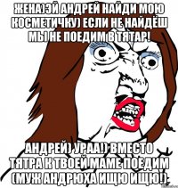 жена)Эй андрей найди мою косметичку) если не найдёш мы не поедим в тятар! Андрей) ураа!) вместо тятра к твоей Маме поедим (муж андрюха Ищю ищю!)