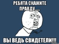 РЕБЯТА СКАЖИТЕ ПРАВДУ...... ВЫ ВЕДЬ СВИДЕТЕЛИ!!!