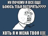 Ну почему я все еще боюсь тебя потерять???? Хоть я и жена твоя ((((