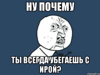 Ну почему Ты всегда убегаешь с Ирой?