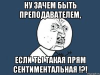 ну зачем быть преподавателем, если ты такая прям сентиментальная !?!