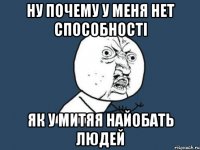 ну почему у меня нет способності як у митяя найобать людей