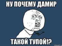 Ну почему дамир такой тупой!?