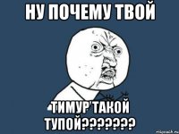 ну почему твой тимур такой тупой???????