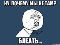 Ну, почему мы не там? блеать...