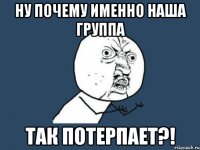 ну почему именно наша группа ТАК ПОТЕРПАЕТ?!