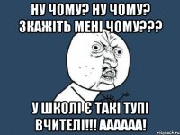 ну чому? Ну чому? Зкажіть мені ЧОМУ??? У школі є такі тупі вчителі!!! аааааа!