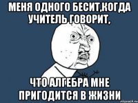 меня одного бесит,когда учитель говорит, что алгебра мне пригодится в жизни