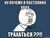 Ну почему я постоянно хочу ТРАХАТЬСЯ ??!!