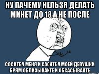 Ну пачему нельзя делать минет до 18 а не после СОСИТЕ У МЕНЯ И САСИТЕ У МОЕЙ ДЕВУШКИ БРЯМ ОБЛИЗЫВАЙТЕ И ОБСАСЫВАЙТЕ