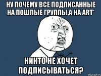 Ну почему все подписанные на пошлые группы,а на Art* никто не хочет подписываться?