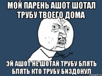 мой парень Ашот шотал трубу твоего дома эй ашот не шотай трубу блять блять кто трубу биздонул