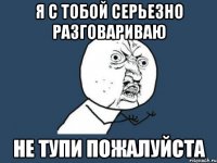 я с тобой серьезно разговариваю не тупи пожалуйста