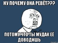 Ну почему она ревёт??? потому что ты мудак её доводишь