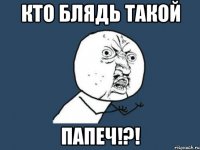 КТО БЛЯДЬ ТАКОЙ ПАПЕЧ!?!