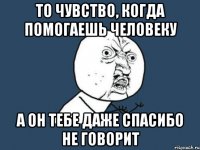 то чувство, когда помогаешь человеку а он тебе даже спасибо не говорит