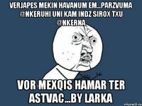 verjapes mekin havanum em...parzvuma @nkeruhi uni kam indz sirox txu @nkerna Vor mexqis hamar ter astvac...By larka