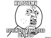 Ну почему почему ты так плохо шутишь