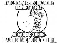 Ну почему ты пропадаешь именно тогда когда я с тобой разговариваю,Валентин