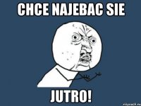 Chce najebac sie JUTRO!