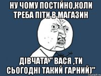 Ну чому постійно,коли треба піти в магазин Дівчата " Вася ,ти сьогодні такий гарний)"