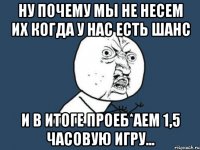 ну почему мы не несем их когда у нас есть шанс и в итоге проеб*аем 1,5 часовую игру...