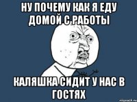 Ну почему как я еду домой с работы Каляшка сидит у нас в гостях