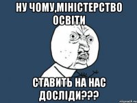 ну чому,міністерство освіти ставить на нас досліди???