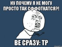 ну почему я не могу просто так сффоткатся?! ве сразу: ТР