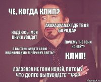 Че, когда клип? ахахазхаазх где твоя борода? а вы тоже будете свою медицинскую вечеринку делть? КЛИП! АЗАЗЗАЗА НЕ ГОНИ КОНЕЙ, ПОтому что долго выпускаете***7??? надеюсь, мои внуки увидят почему "не гони коней"?