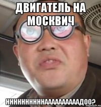 двигатель на москвич ннннннннннаааааааааадоо?