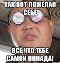 так вот пожелай себе всё,что тебе самой нннада!