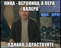 Ника - Вероника, а Лера - Валера однако здраствуйте