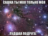 САШКА ТЫ МОЯ ТОЛЬКО МОЯ ЛУДШАЯ ПОДРУГА:**