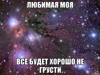 ЛЮБИМАЯ МОЯ ВСЕ БУДЕТ ХОРОШО НЕ ГРУСТИ