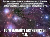 що ми будемо робити у цій группі : читати меми ,спілкуватись , пеерписуватись листами ,влаштовувати обжирайлівки , опитування ,ігри !!! того давайте активність і т.д.