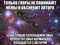 Только глоры не понимают мемы и обсирают автора А настоящие болельщики либо пропустят,либо нормально пообщается с автором