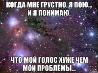 Когда мне грустно, я пою... И я понимаю, что мой голос хуже чем мои проблемы...