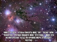  Вместо того , чтобы писать мне "ок", "ясно" или "понятно", лучше пишите мне "отстань", "мне это не интересно" и тд. По крайне мере это будет честно