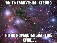 Быть ебанутым - херово Но но нормальным - ещё хуже...