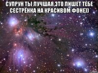 Супрун ты лучшая,это пишет тебе сестрёнка на красивом фоне)) 