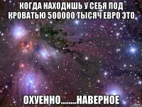 когда находишь у себя под кроватью 500000 тысяч евро это охуенно........наверное