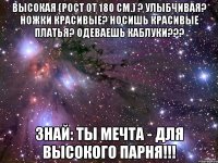 Высокая (рост от 180 см.) ? Улыбчивая? Ножки красивые? Носишь красивые платья? Одеваешь каблуки??? Знай: Ты мечта - для высокого парня!!!