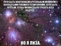 Хочу быть накаченным брутальным мужиком с волосатыми руками и татуировками, хочу быть крутым, чтобы можно было трахать всех подряд... Но я Лиза.