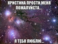 Кристина прости меня пожалуйста.... Я тебя люблю...