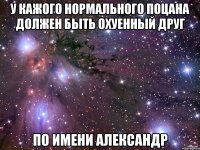 У кажого нормального Поцана Должен быть Охуенный Друг По имени Александр