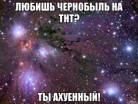 Любишь Чернобыль на ТНТ? Ты ахуенный!