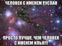 ЧЕЛОВЕК С ИМЕНЕМ РУСЛАН ПРОСТО ЛУЧШЕ, ЧЕМ ЧЕЛОВЕК С ИМЕНЕМ ИЛЬЯ!!!